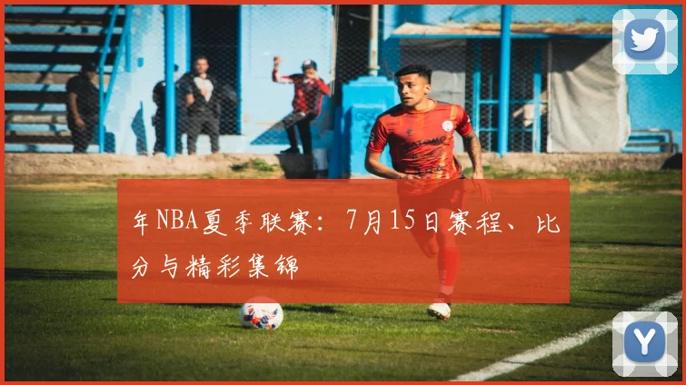 年NBA夏季联赛:7月15日赛程、比分与精彩集锦