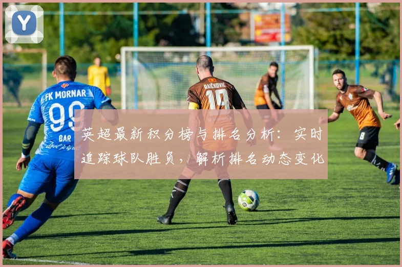 英超最新积分榜与排名分析：实时追踪球队胜负，解析排名动态变化