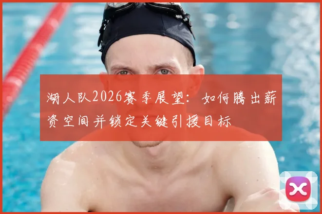 湖人队2026赛季展望：如何腾出薪资空间并锁定关键引援目标