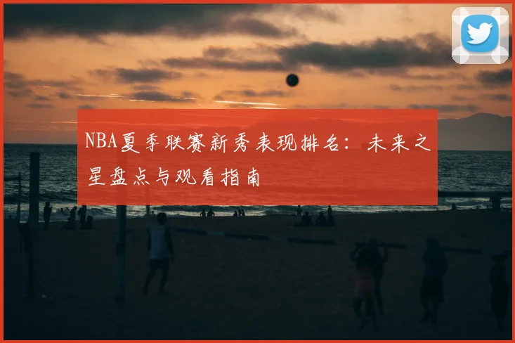 NBA夏季联赛新秀表现排名:未来之星盘点与观看指南