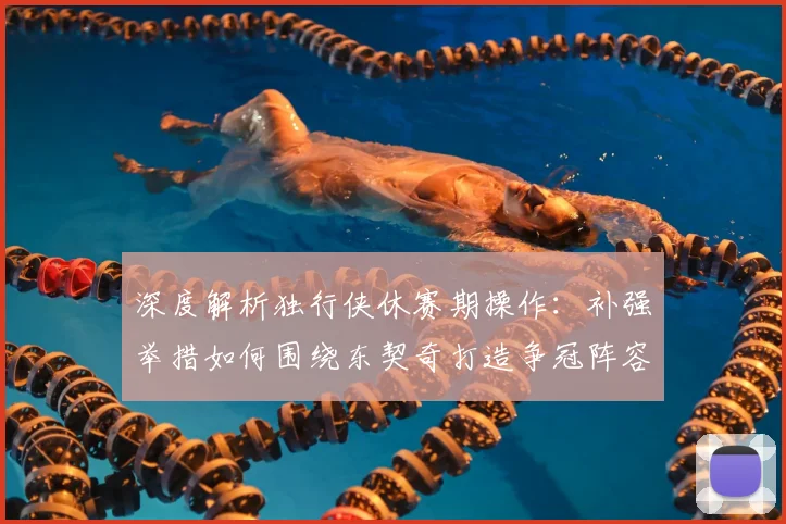 深度解析独行侠休赛期操作：补强举措如何围绕东契奇打造争冠阵容？